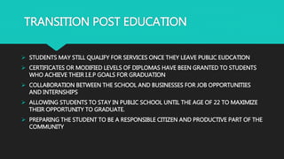 TRANSITION POST EDUCATION
 STUDENTS MAY STILL QUALIFY FOR SERVICES ONCE THEY LEAVE PUBLIC EUDCATION
 CERTIFICATES OR MODIFIED LEVELS OF DIPLOMAS HAVE BEEN GRANTED TO STUDENTS
WHO ACHIEVE THEIR I.E.P GOALS FOR GRADUATION
 COLLABORATION BETWEEN THE SCHOOL AND BUSINESSES FOR JOB OPPORTUNITIES
AND INTERNSHIPS
 ALLOWING STUDENTS TO STAY IN PUBLIC SCHOOL UNTIL THE AGE OF 22 TO MAXIMIZE
THEIR OPPORTUNITY TO GRADUATE.
 PREPARING THE STUDENT TO BE A RESPONSIBLE CITIZEN AND PRODUCTIVE PART OF THE
COMMUNITY
 