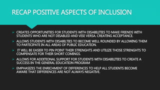 RECAP POSITIVE ASPECTS OF INCLUSION
 CREATES OPPORTUNITIES FOR STUDENTS WITH DISABILITIES TO MAKE FRIENDS WITH
STUDENTS WHO ARE NOT DISABLED AND VISE VERSA. CREATING ACCEPTANCE.
 ALLOWS STUDENTS WITH DISABILTIES TO BECOME WELL ROUNDED BY ALLOWING THEM
TO PARTICIPATE IN ALL AREAS OF PUBLIC EDUCATION.
 IT WILL BE EASIER TO PIN POINT THEIR STRENGHTS AND UTILIZE THOSE STRENGHTS TO
COMPENSATE FOR THEIR SHORT COMINGS.
 ALLOWS FOR ADDITIONAL SUPPORT FOR STUDENTS WITH DISABILITIES TO CREATE A
SUCCESS IN THE GENERAL EDUCATION PROGRAM
 EMPHASIZES THE ENRICHMENT OF DIFFERENCES TO HELP ALL STUDENTS BECOME
AWARE THAT DIFFERENCES ARE NOT ALWAYS NEGATIVE.
 