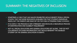 SUMMARY: THE NEGATIVES OF INCLUSION
 SOMETIMES A CHILD THAT HAS MAJOR DISABILITIES WOULD BENEFIT FROM A SPECIAL
SCHOOL THAT HAS MORE RESOURCES AVAILABLE FOR THAT STUDENTS INDIVIDUAL
NEEDS, BUT THE PARENTS ARE DEAD SET ON THE CHILD ATTENDING PUBLIC SCHOOLS.
 IT IS COSTLY. THE PROCESS IS VERY STRINGENT AND INVOLVES A RIGOUROUS PROCESS
OF IDENTIFICATION AND ELIGIBILITY REQUIREMENT
 NOT ALL SPECIAL EDUCATORS AND GENERAL EDUCATORS GET ALONG. THEY DO NOT
COLLABORATE OR SHARE INFORMATION THAT WOULD BENENFIT THE DISABLED
STUDENT OR THE GENERAL EDUCATION STUDENTS.
 