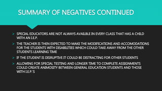 SUMMARY OF NEGATIVES CONTINUED
 SPECIAL EDUCATORS ARE NOT ALWAYS AVAILBLE IN EVERY CLASS THAT HAS A CHILD
WITH AN I.E.P.
 THE TEACHER IS THEN EXPECTED TO MAKE THE MODIFICATIONS AND ACCOMODATIONS
FOR THE STUDENTS WITH DISABILITIES WHICH COULD TAKE AWAY FROM THE OTHER
STUDENTS LEARNING TIME
 IF THE STUDENT IS DISRUPTIVE IT COULD BE DISTRACTING FOR OTHER STUDENTS
 ALLOWING FOR SPECIAL TESTING AND LONGER TIME TO COMPLETE ASSIGNMENTS
COULD CREATE ANIMOSITY BETWEEN GENERAL EDUCATION STUDENTS AND THOSE
WITH I.E.P.’S
 