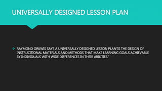 UNIVERSALLY DESIGNED LESSON PLAN
 RAYMOND ORKWIS SAYS A UNIVERSALLY DESIGNED LESSON PLAN“IS THE DESIGN OF
INSTRUCITIONAL MATERIALS AND METHODS THAT MAKE LEARNING GOALS ACHIEVABLE
BY INDIVIDUALS WITH WIDE DIFFERENCES IN THEIR ABILITIES.”
 
