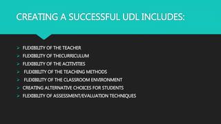 CREATING A SUCCESSFUL UDL INCLUDES:
 FLEXIBILITY OF THE TEACHER
 FLEXIBILITY OF THECURRICULUM
 FLEXIBILITY OF THE ACITIVITIES
 FLEXIBILITY OF THE TEACHING METHODS
 FLEXIBILITY OF THE CLASSROOM ENVIRONMENT
 CREATING ALTERNATIVE CHOICES FOR STUDENTS
 FLEXIBILITY OF ASSESSMENT/EVALUATION TECHNIQUES
 