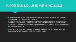 SUCCESSFUL UDL USED WITH INCLUSION
 ALLOWS THE TEACHER TO LINK THE ASSESSMENTS/EVALUATIONS OF THE STUDENT’S
PERFORMANCE TO THE CURRENT LESSON
 IT ALLOWS THE TEACHER TO CONVEY CLEAR CUT EXPECTATIONS TO THE STUDENTS
 IT ALLOWS TEACHERS TO UTILIZE STUDENT GROUPING AS A RESOURCE FOR LEARNING
AND COMPREHENSION
 IT ALLOWS THE TEACHER TO MOVE BEYOND USING JUST THE TEXTBOOK AND TO
INCORPORATE TECHNOLOGY INTO THE LESSON PLAN.
 