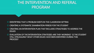 THE INTERVENTION AND REFERAL
PROGRAM
 IDENTIFYING THAT A PROBLEM EXISTS IN THE CLASSROOM SETTING
 CREATING A SYSTEMATIC EXAMINATION PERIOD FOR THE STUDENT
 CREATING AN INTERVENTION PLAN THAT INCLUDES STRAGTEGIES TO ADDRESS THE
ISSUES
 EVALUATION OF THE INTERVENTION STRATEGIES-ARE THEY WORKING? IS THE STUDENT
STILL STRUGGLING? WHAT OTHER ISSUES HAVE BEEN IDENTIFIED DURING THIS
PROCESS?
 