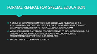 FORMAL REFERAL FOR SPECIAL EDUCATION
 A GROUP OF EDUCATORS FROM THE CHILD’S SCHOOL WILL REVIEW ALL OF THE
ASSESSMENTS ON THE CHILD AND DECIDE IF THE STUDENT NEEDS TO BE FORMALLY
EVALUATED FOR ELIGIBILITY INTO THE SPECIAL EDUCATION PROGRAM
 WE MUST REMEMBER THAT SPECIAL EDUCATION STRIVES TO INCLUDE THE CHILD IN THE
GENERAL EDUCATION PROGRAM WHILE CREATING ACCOMODATION AND
MODIFICATIONS TO OFFSET THE CHILD’S DISABILITIES.
 THE LAST STEP IS TO DETERMINE ELIGIBILITY
 