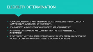 ELIGIBILITY DETERMINATION
 SCHOOL PROFESSIONALS AND THE SPECIAL EDUCATION ELIGIBILITY TEAM CONDUCT A
COMPREHENSIVE EVALUATION OF THE STUDENT.
 STANDARDIZED AND NON-STANDARDIZED TESTS ARE ADMININSTERED
 INTERVIEWS, OBSERVATIONS ARE COPLETED. THEN THE TEAM ASSSESSES ALL
INFORMATION
 IF THE STUDENT MEETS THE STATE ELIGIBILITY GUIDELINES FOR SPECIAL EDUCATION-THE
PROCESS OF CREATING AN INDIVIDUALIZED EDUCATION PLAN BEGINS
 
