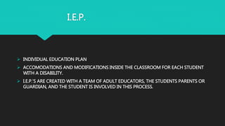 I.E.P.
 INDIVIDUAL EDUCATION PLAN
 ACCOMODATIONS AND MODIFICATIONS INSIDE THE CLASSROOM FOR EACH STUDENT
WITH A DISABILITY.
 I.E.P.’S ARE CREATED WITH A TEAM OF ADULT EDUCATORS, THE STUDENTS PARENTS OR
GUARDIAN, AND THE STUDENT IS INVOLVED IN THIS PROCESS.
 
