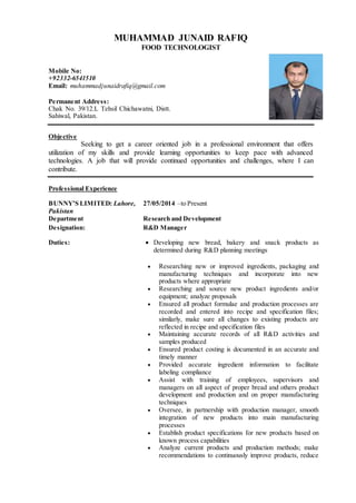 MUHAMMAD JUNAID RAFIQ
FOOD TECHNOLOGIST
Mobile No:
+92332-6541510
Email: muhammadjunaidrafiq@gmail.com
Permanent Address:
Chak No. 39/12.L Tehsil Chichawatni, Distt.
Sahiwal, Pakistan.
Objective
Seeking to get a career oriented job in a professional environment that offers
utilization of my skills and provide learning opportunities to keep pace with advanced
technologies. A job that will provide continued opportunities and challenges, where I can
contribute..
Professional Experience
BUNNY’S LIMITED: Lahore,
Pakistan
27/05/2014 –to Present
Department Research and Development
Designation: R&D Manager
Duties:  Developing new bread, bakery and snack products as
determined during R&D planning meetings
 Researching new or improved ingredients, packaging and
manufacturing techniques and incorporate into new
products where appropriate
 Researching and source new product ingredients and/or
equipment; analyze proposals
 Ensured all product formulae and production processes are
recorded and entered into recipe and specification files;
similarly, make sure all changes to existing products are
reflected in recipe and specification files
 Maintaining accurate records of all R&D activities and
samples produced
 Ensured product costing is documented in an accurate and
timely manner
 Provided accurate ingredient information to facilitate
labeling compliance
 Assist with training of employees, supervisors and
managers on all aspect of proper bread and others product
development and production and on proper manufacturing
techniques
 Oversee, in partnership with production manager, smooth
integration of new products into main manufacturing
processes
 Establish product specifications for new products based on
known process capabilities
 Analyze current products and production methods; make
recommendations to continuously improve products, reduce
 
