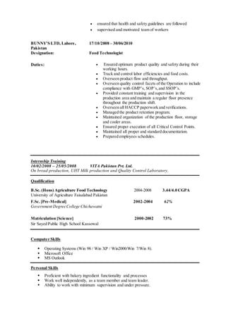 ensured that health and safety guidelines are followed
 supervised and motivated team of workers
BUNNY’S LTD, Lahore,
Pakistan
17/10/2008 – 30/06/2010
Designation: Food Technologist
Duties:  Ensured optimum product quality and safety during their
working hours.
 Track and control labor efficiencies and food costs.
 Overseen product flow and throughput.
 Overseen quality control facets of the Operation to include
compliance with GMP’s, SOP’s,and SSOP’s.
 Provided constant training and supervision in the
production area and maintain a regular floor presence
throughout the production shift.
 Overseen all HACCP paperwork and verifications.
 Managed the product retention program.
 Maintained organization of the production floor, storage
and cooler areas.
 Ensured proper execution of all Critical Control Points.
 Maintained all proper and standard documentation.
 Prepared employees schedules.
Internship Training
10/02/2008 – 25/05/2008 VITA Pakistan Pvt. Ltd.
On bread production, UHT Milk production and Quality Control Laboratory.
Qualification
B.Sc. (Hons) Agriculture Food Technology 2004-2008 3.44/4.0 CGPA
University of Agriculture Faisalabad Pakistan
F.Sc. [Pre-Medical] 2002-2004 62%
Government Degree College Chichawatni
Matriculation [Science] 2000-2002 73%
Sir Sayed Public High School Kassowal  
Computer Skills
 Operating Systems (Win 98 / Win XP / Win2000/Win 7/Win 8).
 Microsoft Office
 MS Outlook
Personal Skills
 Proficient with bakery ingredient functionality and processes
 Work well independently, as a team member and team leader.
 Ability to work with minimum supervision and under pressure.
 