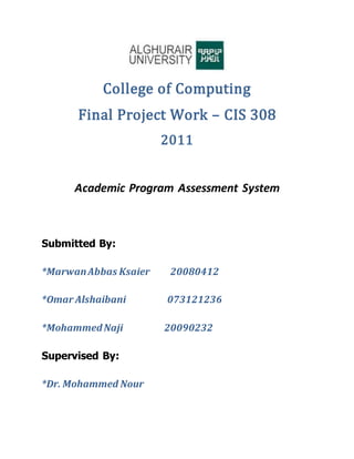 College of Computing
Final Project Work – CIS 308
2011
Academic Program Assessment System
Submitted By:
*MarwanAbbas Ksaier 20080412
*Omar Alshaibani 073121236
*MohammedNaji 20090232
Supervised By:
*Dr. Mohammed Nour
 