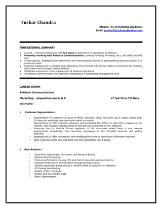 Tushar Chandra
Mobile: +91 7275566666 (Lucknow)
Email: tusshar19cricketer@yahoo.com
PROFESSIONAL SUMMARY
 A result - oriented professional with 6.6 years of experience in Operations of Telecom.
 Presently working with Reliance Communications currently handling Marketing (Acq. and U&R) and MIS
part.
 A keen planner, strategist and implementer with demonstrated abilities in accomplishing business growth on a
consistent basis.
 Extensive background in complex and challenging environments with proven ability to represent the company
with Clients and Strategic Vendor Partners.
 Significant experience in the management of business operations.
 An effective communicator with excellent interpersonal & relationship management skills
CAREER GRAPH
Reliance Communications
Marketing: - Acquisition and U & R 17 Feb’15 to Till Date
Job Profile:-
 Customer Segmentation:-
o Segmentation of customers on basis of ARPU, Recharge value, Favourite Leg of usage, Usage drop,
ZU days and analyzing their behaviour month on month.
o Special focus on HVC customer behaviour and promoting Best Offers to keep them engaged on our
network. Also includes special promos to convert GVC customers to HVC segment.
o Analyzing data to identify further segments of the customers where there is any revenue
enhancement opportunity, then launching campaigns for the identified segment and getting
executed.
o Keeping track of offer conversions and modifying the same on timely basis whenever required.
o Daily Tracking of AON wise and Zone wise REC subscribers (Aq. & Base).
 Data Analysis:-
o Daily MIS of Recharges, Decrement and Revenue Report.
o Monthly All KPI tracking.
o Product performance tracking (Pre and Post of new and existing products).
o Evaluate performance of promotions through periodic tracker.
o Identify segmented bases and give relevant offers to customer for retention.
o M2 Pulsing Handholding.
o Quality of M0 o M4 Gads.
o Eligible and Non Eligible Gads.
o Retail Segmentation.
 