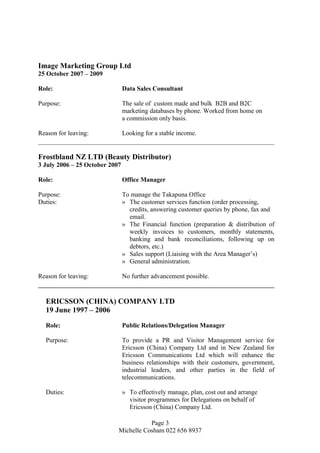 Image Marketing Group Ltd
25 October 2007 – 2009
Role: Data Sales Consultant
Purpose: The sale of custom made and bulk B2B and B2C
marketing databases by phone. Worked from home on
a commission only basis.
Reason for leaving: Looking for a stable income.
Frostbland NZ LTD (Beauty Distributor)
3 July 2006 – 25 October 2007
Role: Office Manager
Purpose: To manage the Takapuna Office
Duties: » The customer services function (order processing,
credits, answering customer queries by phone, fax and
email.
» The Financial function (preparation & distribution of
weekly invoices to customers, monthly statements,
banking and bank reconciliations, following up on
debtors, etc.)
» Sales support (Liaising with the Area Manager’s)
» General administration.
Reason for leaving: No further advancement possible.
ERICSSON (CHINA) COMPANY LTD
19 June 1997 – 2006
Role: Public Relations/Delegation Manager
Purpose: To provide a PR and Visitor Management service for
Ericsson (China) Company Ltd and in New Zealand for
Ericsson Communications Ltd which will enhance the
business relationships with their customers, government,
industrial leaders, and other parties in the field of
telecommunications.
Duties: » To effectively manage, plan, cost out and arrange
visitor programmes for Delegations on behalf of
Ericsson (China) Company Ltd.
Page 3
Michelle Cosham 022 656 8937
 