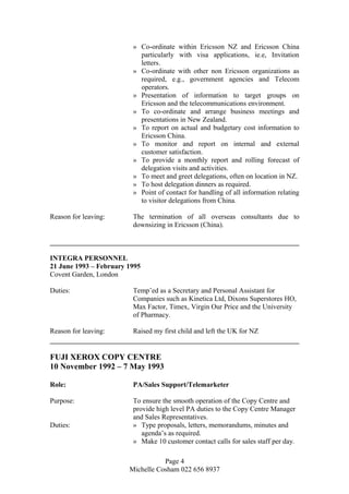 » Co-ordinate within Ericsson NZ and Ericsson China
particularly with visa applications, ie.e, Invitation
letters.
» Co-ordinate with other non Ericsson organizations as
required, e.g., government agencies and Telecom
operators.
» Presentation of information to target groups on
Ericsson and the telecommunications environment.
» To co-ordinate and arrange business meetings and
presentations in New Zealand.
» To report on actual and budgetary cost information to
Ericsson China.
» To monitor and report on internal and external
customer satisfaction.
» To provide a monthly report and rolling forecast of
delegation visits and activities.
» To meet and greet delegations, often on location in NZ.
» To host delegation dinners as required.
» Point of contact for handling of all information relating
to visitor delegations from China.
Reason for leaving: The termination of all overseas consultants due to
downsizing in Ericsson (China).
INTEGRA PERSONNEL
21 June 1993 – February 1995
Covent Garden, London
Duties: Temp’ed as a Secretary and Personal Assistant for
Companies such as Kinetica Ltd, Dixons Superstores HO,
Max Factor, Timex, Virgin Our Price and the University
of Pharmacy.
Reason for leaving: Raised my first child and left the UK for NZ
FUJI XEROX COPY CENTRE
10 November 1992 – 7 May 1993
Role: PA/Sales Support/Telemarketer
Purpose: To ensure the smooth operation of the Copy Centre and
provide high level PA duties to the Copy Centre Manager
and Sales Representatives.
Duties: » Type proposals, letters, memorandums, minutes and
agenda’s as required.
» Make 10 customer contact calls for sales staff per day.
Page 4
Michelle Cosham 022 656 8937
 