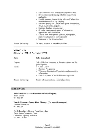» Field telephone calls and obtain competitive data.
» Reconciliation and signing off of invoices where
applicable.
» Provide message links with the sales staff when they
are out of the office. E.g., paging
» Research pricing for Copy Centre goods and services,
etc., (i.e., uniforms, carpets).
» Maintain database on computer.
» Organise meetings and taking of minutes for
appropriate staff circulation.
» Liaison with employment agencies, newspapers,
promotional activities and sales staff.
» Screening of Curriculum vitae’s
Reason for leaving: To travel overseas as a working holiday.
MEDIC AID
31 March 1992 – 9 November 1992
Role: Sales Consultant
Purpose: Sale of Medical Insurance to the corporations and the
general public
Duties: » Client Liaison
» Business Prospecting
» Telephone Canvassing/Compilations of competitive
information.
» Face to face sale of medical insurance policies
Reason for leaving: Career advancement and a salaried position.
REFERENCES:
Katherine Giles – Sales Executive (my direct report)
Bobbi Brown
021 780 489
Hazelle Ventura – Beauty Floor Manager (Farmers direct report)
Farmers NorthWest
021 530 259
Cecily Lambert – Beauty Floor Supervisor
David Jones Chatswood Chase
Chatswood, Sydney, Australia
+61 432 179 353
Page 5
Michelle Cosham 022 656 8937
 