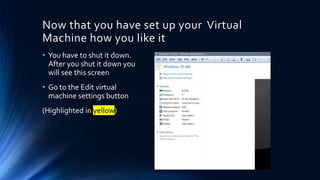 Now that you have set up your Virtual
Machine how you like it
• You have to shut it down.
After you shut it down you
will see this screen
• Go to the Edit virtual
machine settings button
(Highlighted in yellow)
 