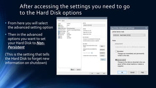 After accessing the settings you need to go
to the Hard Disk options
• From here you will select
the advanced setting option
• Then in the advanced
options you want to set
your Hard Disk to Non-
Persistent
(This is the setting that tells
the Hard Disk to forget new
information on shutdown)
 