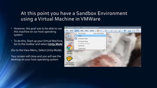 At this point you have a Sandbox Environment
using a Virtual Machine in VMWare
• However, the goal was to be able to use
this machine on our host operating
system
• To do this, Start up yourVirtual Machine,
Go to the toolbar and select Unity Mode
(Go to theView Menu, Select Unity Mode)
Your screen will close and you will see the
desktop on your host operating system
 