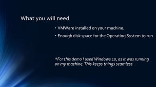 What you will need
• VMWare installed on your machine.
• Enough disk space for the Operating System to run
*For this demo I usedWindows 10, as it was running
on my machine.This keeps things seamless.
 