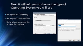 Next it will ask you to choose the type of
Operating System you will use
• Have your .ISO File ready
• Name yourVirtual Machine
• State where you would like
to store the machine
 