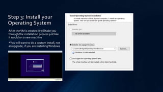 Step 3: Install your
Operating System
After theVM is created it will take you
through the installation process just like
it would on a new machine
*You will want to do a custom install, not
an upgrade, if you are installingWindows
 