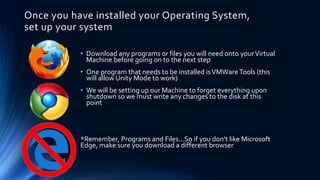 Once you have installed your Operating System,
set up your system
• Download any programs or files you will need onto yourVirtual
Machine before going on to the next step
• One program that needs to be installed isVMWareTools (this
will allow Unity Mode to work)
• We will be setting up our Machine to forget everything upon
shutdown so we must write any changes to the disk at this
point
*Remember, Programs and Files…So if you don’t like Microsoft
Edge, make sure you download a different browser
 