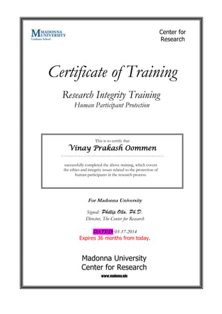 Certificate of Training
This is to certify that
Vinay Prakash Oommen
……………………………………………………………
successfully completed the above training, which covers
the ethics and integrity issues related to the protection of
human participants in the research process.
Research Integrity Training
Human Participant Protection
For Madonna University
Signed: Phillip Olla, Ph.D.
Director, The Center for Research
DATED: 03-17-2014
Expires 36 months from today.
Madonna University
Center for Research
www.madonna.edu
Center for
Research
 