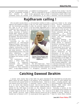 June 2015 Power Politics 39
REALPOLITIK
All is not well in secular India in
regard to the freedom of religion
too . Our Constitution guarantees
this right to all its citizens,
irrespective their caste, creed or
faith . But what happened to
certain minorities in Kashmir,
Punjab, Delhi , Gujarat and other
places in the past hardly needs to
be repeated . This says a lot about
the lack of proper governance in
our country.
According to the U.S.
Commission on International
Religious Freedom report (1999 ),
“animosities within and between
religious communities in India
have roots that are centuries old,
and these tensions – at times
exacerbated by poverty, class and
ethnic differences — have
erupted into periodic violence
throughout the country’s 51-year
history.”
The Commission’s annual
report ( 2015) states that
“incidents of religiously-
motivated and communal
violence reportedly have
increased for three consecutive
years.” It says religious freedom
and minorities’ condition in India
was far from being satisfactory
under the previous regime too
but has further aggravated since
the advent of the present political
dispensation.
The 2015 report says , “Since
the last election religious minority
communities have been subjected
to derogatory comments by
politicians linked to the ruling
party… Christian communities,
across many denominations,
report an increase of harassment
and violence in the last year.” It
has raised concerns over certain
“Hindu nationalist groups for
programmes of forced
conversion, ghar wapasi, church
attacks and hate campaign
against Muslims.
Objectively speaking , the
USCIRF report on India is not
totally devoid of substance.
Secularism constitutes the basic
character of our Constitution .
The government has to see to it
that it is not tampered with . We
have to honour the United
Nations Declaration on the
Elimination of All Forms of
Intolerance and Discrimination
Based on Religion or Belief ( 1981)
and Declaration on the Rights of
Minorities (1992). Former Prime
Minister Atal Bihari Vajpayee has
often stressed rajdharma-- that
is the duty of the rulers to be fair
to followers of all faiths. This has
to be adhered to by the rulers of
the day .
Rajdharam calling !
Former Prime Minister Atal
Bihari Vajpayee: Adhere to
Rajdharma .
Catching Dawood Ibrahim
I wonder what exactly New
Delhi’s policy has been towards
the terrorists who spread hatred
and violence across the country .
It is no secret that Dawood
Ibrahim is one of India's most
wanted for the 1993 blasts in
Mumbai that killed over 300. He
is number eight on the list of 50
most wanted terrorists India
handed over to Pakistan in 2011.
New Delhi has given Islamabad
the evidence of his involvement
in the Mumbai blasts. India has
submitted several dossiers in
‘proof’ that he lives on Clifton
Road in Karachi . Dawood has also
been on the Interpol’s most
wanted list and the US list of
global terrorists. The United
Nations Security Council too has
issued special notice against him.
But New Delhi has virtually taken
no action to catch Dawood and
others , including Daood’s right
hand Chhota Shakil, Tiber Ibrahim
Memon, 1999 Indian plane
hijacker Shahid Akhtar.
Ironically, a section of the
current government pretends not
to be aware of the presence of
Dawood in Karachi. Minister of
State for Home Affairs Haribhai
recognition as Scheduled Castes,
and are consequently excluded
from benefits to which
Scheduled Castes are entitled,
in addition to existing quotas.”
Will our ruling elites sit up and
take appropriate steps to foster
the development of all these
sections of our society ? Can the
India the founding fathers of our
Constitution dreamt afford their
alienation from the mainstream?
 