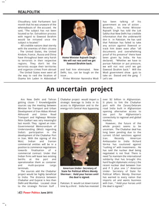 An uncertain project
Are New Delhi and Tehran
getting closer ? Knowledgeable
sources say the meeting between
Minister for Transport and Urban
Development of Iran Abbas Ahmad
Akhoundi and Union Road
Transport and Highways Minister
Nitin Gadkari was very meaningful
last month. They signed an inter-
Governmental Memorandum of
Understanding (MoU) regarding
India’s participation in the
development of the Chabahar Port
in Iran. With the signing of this
MoU, Indian and Iranian
commercial entities will be in a
position to commence negotiations
towards finalisation of a
commercial contract. Under that
Indian firms will lease two existing
berths at the port and
operationalise them as container
and multi-purpose cargo
terminals.
The sources add the Chabahar
project would be highly beneficial
to India. The distance between
Chabahar and Gujarat is less than
Delhi and Mumbai. Located close
to the strategic Persian Gulf ,
Chabahar project would impart a
strategic leverage to India in its
access to Afghanistan and to the
energy-rich Central Asia bypassing
Pakistan. It would cut down transit
time by a third . India has invested
over $2 billion in Afghanistan.
It plans to link the Chabahar
port with the Zaranj-Delaram
road India built in Afghanistan
opening alternative access to
sea port for Afghanistan’s
connectivity to regional and global
markets.
However, the future of the
whole project seems to be
uncertain. The Chabahar deal has
long been pending due to the
current US-led sanctions against
Iran. Recently American
Ambassador to India Richard
Verma has cautioned against
“rushing in” with investments . He
has said the nuclear deal being
negotiated is not final. There is
need “to maintain the international
solidarity that has brought this
hard fought diplomatic victory ( the
recent nuclear deal between Iran
and P 5 plus one ).” American
Under- Secretary of State for
Political Affairs Wendy Sherman
has warned to every nation that
imports oil and wants business
with Iran , “ Hold your horses until
the deal is signed.”
Choudhary told Parliament last
month that he was unaware of the
whereabouts of the accused. He
said, "The subject has not been
located so far. Extradition process
with regard to Dawood Ibrahim
would be initiated once the
subject is located."
All credible nations deal sternly
with the enemies of their citizens
. The United States, the United
Kindom, France , Russia and China
have throughout been very harsh
to terrorists in their respective
regions. They don’t let the
terrorists escape their territories
and organize crimes from abroad
. The United States even went all
the way to raid the location of
Osama bin Laden in Abbotabad
and had him eliminated. New
Delhi, too, can be tough on the
issue .
Prime Minister Narendra Modi
has been talking of his
government as one of action .
Recently , his Home Minister
Rajnath Singh has told the Lok
Sabha that New Delhi has credible
information that the underworld
don is in Pakistan. He has said
that Pakistan has failed to take
any action against Dawood or
track him down even after "all
documents and overwhelming
proof of his presence" there have
been given by India. He has
declared, “Whether we have to
pursue Pakistan or put pressure,
we will not rest until we get
Dawood Ibrahim back." Will the
Modi government show guts to
take on Daood and the gang ?
Let’s see
American Under- Secretary of
State for Political Affairs Wendy
Sherman : Hold your horses until
the deal is signed.
Home Minister Rajnath Singh :
We will not rest until we get
Dawood Ibrahim back.
Power Politics June 201540
REALPOLITIK
 