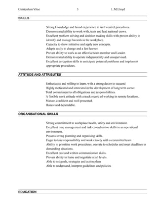 Curriculum Vitae 3 L.M.Lloyd
SKILLS
Strong knowledge and broad experience in well control procedures.
Demonstrated ability to work with, train and lead national crews.
Excellent problem solving and decision making skills with proven ability to
identify and manage hazards in the workplace.
Capacity to show initiative and apply new concepts.
Adapts easily to change and a fast learner.
Proven ability to work as an effective team member and Leader.
Demonstrated ability to operate independently and unsupervised.
Excellent perception skills to anticipate potential problems and implement
appropriate procedures.
ATTITUDE AND ATTRIBUTES
Enthusiastic and willing to learn, with a strong desire to succeed
Highly motivated and interested in the development of long term career.
Total commitment to all obligations and responsibilities.
A flexible work attitude with a track record of working in remote locations.
Mature, confident and well presented.
Honest and dependable.
ORGANISATIONAL SKILLS
Strong commitment to workplace health, safety and environment.
Excellent time management and task co-ordination skills in an operational
environment.
Possess strong planning and organising skills.
Eager to take responsibility and work closely with a committed team
Ability to prioritise work procedures, operate to schedules and meet deadlines in
demanding situations.
Excellent oral and written communication skills.
Proven ability to liaise and negotiate at all levels.
Able to set goals, strategies and action plans
Able to understand, interpret guidelines and policies
EDUCATION
 