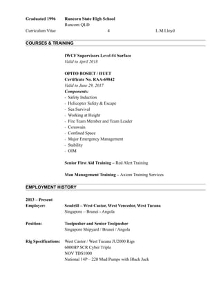 Graduated 1996 Runcorn State High School
Runcorn QLD
Curriculum Vitae 4 L.M.Lloyd
COURSES & TRAINING
IWCF Supervisors Level #4 Surface
Valid to April 2018
OPITO BOSIET / HUET
Certificate No. RAA-69842
Valid to June 29, 2017
Components:
- Safety Induction
- Helicopter Safety & Escape
- Sea Survival
- Working at Height
- Fire Team Member and Team Leader
- Coxswain
- Confined Space
- Major Emergency Management
- Stability
- OIM
Senior First Aid Training – Red Alert Training
Man Management Training – Axiom Training Services
EMPLOYMENT HISTORY
2013 – Present
Employer: Seadrill – West Castor, West Vencedor, West Tucana
Singapore – Brunei - Angola
Position: Toolpusher and Senior Toolpusher
Singapore Shipyard / Brunei / Angola
Rig Specifications: West Castor / West Tucana JU2000 Rigs
6000HP SCR Cyber Triple
NOV TDS1000
National 14P – 220 Mud Pumps with Black Jack
 