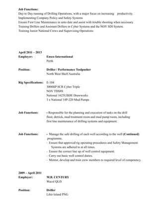 Job Functions:
Day to Day running of Drilling Operations, with a major focus on increasing productivity.
Implementing Company Policy and Safety Systems
Ensure First Line Maintenance in unto date and assist with trouble shooting when necessary.
Training Drillers and Assistant Drillers in Cyber Systems and the NOV SDI System.
Training Junior National Crews and Supervising Operations
April 2011 – 2013
Employer: Ensco International
Perth
Position: Driller / Performance Toolpusher
North West Shelf Australia
Rig Specifications: E-104
3000HP SCR Cyber Triple
NOV TDS8S
National 1625UBDE Drawworks
3 x National 14P-220 Mud Pumps
Job Functions: - Responsible for the planning and execution of tasks on the drill
floor, derrick, mud treatment room and mud pump room, including
first line maintenance of drilling systems and equipment.
Job Functions: - Manage the safe drilling of each well according to the well (Continued)
programme.
- Ensure that approved rig operating procedures and Safety Management
Systems are adhered to at all times.
- Ensure the correct line up of well control equipment.
- Carry out basic well control duties.
- Mentor, develop and train crew members to required level of competency.
2009 – April 2011
Employer: M.B. CENTURY
Wacol QLD
Position: Driller
Lihir Island PNG
 