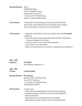 Rig Specifications: Rig 14
1000HP SCR Triple
Tesco 650 900HP Top Drive
National 80UE Drawworks
3 x National 9-P-100 Mud Pumps
Rated to 14,000 ft Depth Capacity
Job Functions: - Responsible for the planning and execution of tasks on the drill
floor, derrick, mud treatment room and mud pump room, including
first line maintenance of drilling systems and equipment.
Job Functions: - Manage the safe drilling of each well according to the well (Continued)
programme.
- Ensure that approved rig operating procedures and Safety Management
Systems are adhered to at all times.
- Ensure the correct line up of well control equipment.
- Carry out basic well control duties.
- Mentor, develop and train crew members to required level of competency.
2005 – 2009
Employer: SEADRILL
West Menang and Robraay T-8
2006 - 2009
Position: Assistant Driller
Rig Specifications: West Menang
National 1320-UE 200 Drawworks
Varco TDS-9 Top Drive
3 x National 12-P-160 Mud Pumps
Drilling Depth 32,000 ft
Job Functions: As above, plus:
- Daily inspections of handling gear and well control equipment,
including ensuring the correct line up of well control equipment.
- Relieving the driller.
- Assisting pump men with maintenance of mud pumps.
- Offline pressure testing of B.O.P. stacks and Choke Manifolds.
 