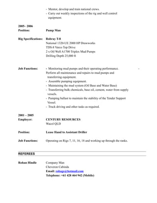 - Mentor, develop and train national crews.
- Carry out weekly inspections of the rig and well control
equipment.
2005– 2006
Position: Pump Man
Rig Specifications: Robray T-8
National 1320-UE 2000 HP Drawworks
TDS-8 Varco Top Drive
2 x Oil Well A1700 Triplex Mud Pumps
Drilling Depth 25,000 ft
Job Functions: - Monitoring mud pumps and their operating performance. -
Perform all maintenance and repairs to mud pumps and
transferring equipment.
- Assemble pumping equipment.
- Maintaining the mud system (Oil Base and Water Base)
- Transferring bulk chemicals, base oil, cement, water from supply
vessels.
- Pumping ballast to maintain the stability of the Tender Support
Vessel.
- Truck driving and other tasks as required.
2001 – 2005
Employer: CENTURY RESOURCES
Wacol QLD
Position: Lease Hand to Assistant Driller
Job Functions: Operating on Rigs 7, 11, 16, 18 and working up through the ranks.
REFEREES
Rohan Hindle Company Man
Cheveron Cabinda
Email: robags@hotmail.com
Telephone: +61 428 464 942 (Mobile)
 