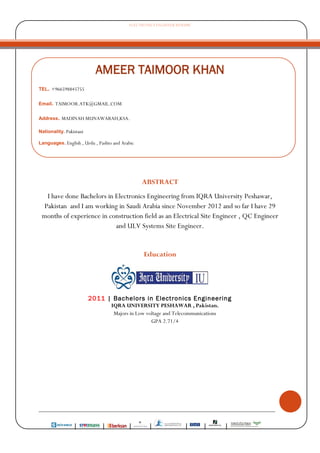 ELECTRONICS ENGINEER RESUME
________________________________________________________________________________
| | | | | | |
AMEER TAIMOOR KHAN
TEL. +966598845755
Email. TAIMOOR.ATK@GMAIL.COM
Address. MADINAH MUNAWARAH,KSA.
Nationality. Pakistani
Languages. English , Urdu , Pashto and Arabic
ABSTRACT
I have done Bachelors in Electronics Engineering from IQRA University Peshawar,
Pakistan and I am working in Saudi Arabia since November 2012 and so far I have 29
months of experience in construction field as an Electrical Site Engineer , QC Engineer
and ULV Systems Site Engineer.
Education
2011 | Bachelors in Electronics Engineering
IQRA UNIVERSITY PESHAWAR , Pakistan.
Majors in Low voltage and Telecommunications
GPA 2.71/4
 