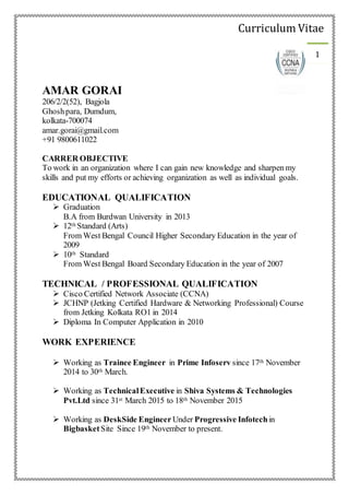 Curriculum Vitae
1
AMAR GORAI
206/2/2(52), Bagjola
Ghoshpara, Dumdum,
kolkata-700074
amar.gorai@gmail.com
+91 9800611022
CARRER OBJECTIVE
To work in an organization where I can gain new knowledge and sharpen my
skills and put my efforts or achieving organization as well as individual goals.
EDUCATIONAL QUALIFICATION
 Graduation
B.A from Burdwan University in 2013
 12th Standard (Arts)
From West Bengal Council Higher Secondary Education in the year of
2009
 10th Standard
From West Bengal Board Secondary Education in the year of 2007
TECHNICAL / PROFESSIONAL QUALIFICATION
 Cisco Certified Network Associate (CCNA)
 JCHNP (Jetking Certified Hardware & Networking Professional) Course
from Jetking Kolkata RO1 in 2014
 Diploma In Computer Application in 2010
WORK EXPERIENCE
 Working as Trainee Engineer in Prime Infoserv since 17th November
2014 to 30th March.
 Working as TechnicalExecutive in Shiva Systems & Technologies
Pvt.Ltd since 31st March 2015 to 18th November 2015
 Working as DeskSide Engineer Under Progressive Infotech in
Bigbasket Site Since 19th November to present.
 