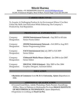 Nitesh Sharma
Moblie: +91 9820605090, Email Id: nee221985@gmail.com
B-204, Vrindawan Heights, Near D-Mart, Vasant Nagri Vasai (E) 401208
CARRER OBJECTIVES
To Acquire A Challenging Position In An Environment Where I Can Best
Utilize My Skills And Education While Enhancing The Company’s
Productivity And Reputation.
PROFESSIONAL EXPERIENCES
Company: ZOOM Entertainment Network – Sep 2015 to till date
Designation: Senior Promo Editor
Company: ZOOM Entertainment Network – Feb 2009 to Aug 2015
Designation: Senior Programming Editor
Company: FACE Entertainment Ltd, July 2007 to Feb 2009
Designation: Senior Editor
Company: Chittransh Media House (Ajmer) - Jan 2006 to Jan 2007
Designation: Senior Editor
Company: DIGITAL VISH (Udaipur) - May 2005 to Dec 2006
Designation: Graphics Designer, Assistant Editor
EDUCATION
• Bachelor of Commerce from M. D. S. University, Ajmer (Rajasthan) in
2006.
ADDITIONAL QUALIFICATION
• Covered Coral Draw, Adobe Photoshop, Flash, Premier, Soundforge,
3DMax, Maya in Diploma in Multimedia Pro from IMAGE INSTITUTE
OF MULTIMEDIA & TECHNOLOGY, Ajmer (Rajasthan).
• Experience in working on Final Cut Pro.
 
