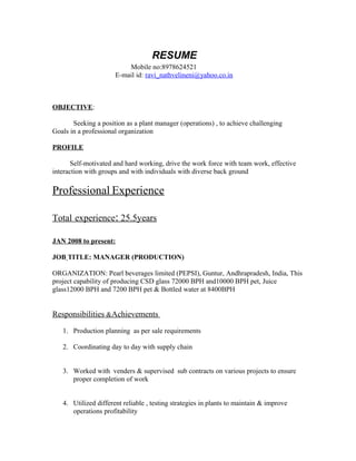 RESUME
Mobile no:8978624521
E-mail id: ravi_nathvelineni@yahoo.co.in
OBJECTIVE:
Seeking a position as a plant manager (operations) , to achieve challenging
Goals in a professional organization
PROFILE
Self-motivated and hard working, drive the work force with team work, effective
interaction with groups and with individuals with diverse back ground
Professional Experience
Total experience: 25.5years
JAN 2008 to present:
JOB TITLE: MANAGER (PRODUCTION)
ORGANIZATION: Pearl beverages limited (PEPSI), Guntur, Andhrapradesh, India, This
project capability of producing CSD glass 72000 BPH and10000 BPH pet, Juice
glass12000 BPH and 7200 BPH pet & Bottled water at 8400BPH
Responsibilities &Achievements
1. Production planning as per sale requirements
2. Coordinating day to day with supply chain
3. Worked with venders & supervised sub contracts on various projects to ensure
proper completion of work
4. Utilized different reliable , testing strategies in plants to maintain & improve
operations profitability
 