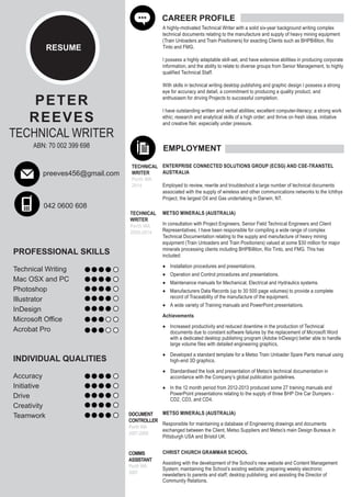RESUME 
PETER 
REEVES 
TECHNICAL WRITER 
ABN: 70 002 399 698 
preeves456@gmail.com 
042 0600 608 
PROFESSIONAL SKILLS 
Technical Writing 
Mac OSX and PC 
Photoshop 
Illustrator 
InDesign 
Microsoft Office 
Acrobat Pro 
INDIVIDUAL QUALITIES 
Accuracy 
Initiative 
Drive 
Creativity 
Teamwork 
CAREER PROFILE 
A highly-motivated Technical Writer with a solid six-year background writing complex 
technical documents relating to the manufacture and supply of heavy mining equipment 
(Train Unloaders and Train Positioners) for exacting Clients such as BHPBilliton, Rio 
Tinto and FMG. 
I possess a highly adaptable skill-set, and have extensive abilities in producing corporate 
information, and the ability to relate to diverse groups from Senior Management, to highly 
qualified Technical Staff. 
With skills in technical writing desktop publishing and graphic design I possess a strong 
eye for accuracy and detail, a commitment to producing a quality product, and 
enthusiasm for driving Projects to successful completion. 
I have outstanding written and verbal abilities; excellent computer-literacy; a strong work 
ethic; research and analytical skills of a high order; and thrive on fresh ideas, initiative 
and creative flair, especially under pressure. 
EMPLOYMENT 
TECHNICAL 
WRITER 
Perth WA 
2008-2014 
DOCUMENT 
CONTROLLER 
Perth WA 
2007-2008 
METSO MINERALS (AUSTRALIA) 
In consultation with Project Engineers, Senior Field Technical Engineers and Client 
Representatives, I have been responsible for compiling a wide range of complex 
Technical Documentation relating to the supply and manufacture of heavy mining 
equipment (Train Unloaders and Train Positioners) valued at some $30 million for major 
minerals processing clients including BHPBilliton, Rio Tinto, and FMG. This has 
included: 
● Installation procedures and presentations. 
● Operation and Control procedures and presentations. 
● Maintenance manuals for Mechanical, Electrical and Hydraulics systems. 
● Manufacturers Data Records (up to 30 500 page volumes) to provide a complete 
record of Traceability of the manufacture of the equipment. 
● A wide variety of Training manuals and PowerPoint presentations. 
Achievements 
● Increased productivity and reduced downtime in the production of Technical 
documents due to constant software failures by the replacement of Microsoft Word 
with a dedicated desktop publishing program (Adobe InDesign) better able to handle 
large volume files with detailed engineering graphics, 
● Developed a standard template for a Metso Train Unloader Spare Parts manual using 
high-end 3D graphics. 
● Standardised the look and presentation of Metso’s technical documentation in 
accordance with the Company’s global publication guidelines. 
● In the 12 month period from 2012-2013 produced some 27 training manuals and 
PowerPoint presentations relating to the supply of three BHP Ore Car Dumpers - 
CD2, CD3, and CD4. 
METSO MINERALS (AUSTRALIA) 
Responsible for maintaining a database of Engineering drawings and documents 
exchanged between the Client, Metso Suppliers and Metso’s main Design Bureaus in 
Pittsburgh USA and Bristol UK. 
COMMS 
ASSISTANT 
Perth WA 
2007 
CHRIST CHURCH GRAMMAR SCHOOL 
Assisting with the development of the School’s new website and Content Management 
System; maintaining the School’s existing website; preparing weekly electronic 
newsletters to parents and staff; desktop publishing; and assisting the Director of 
Community Relations. 
TECHNICAL 
WRITER 
Perth WA 
2014 
ENTERPRISE CONNECTED SOLUTIONS GROUP (ECSG) AND CSE-TRANSTEL 
AUSTRALIA 
Employed to review, rewrite and troubleshoot a large number of technical documents 
associated with the supply of wireless and other communications networks to the Ichthys 
Project, the largest Oil and Gas undertaking in Darwin, NT. 
 