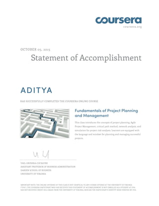 coursera.org
Statement of Accomplishment
OCTOBER 05, 2015
ADITYA
HAS SUCCESSFULLY COMPLETED THE COURSERA ONLINE COURSE
Fundamentals of Project Planning
and Management
This class introduces the concepts of project planning, Agile
Project Management, critical path method, network analysis, and
simulation for project risk analysis. Learners are equipped with
the language and mindset for planning and managing successful
projects.
YAEL GRUSHKA-COCKAYNE
ASSISTANT PROFESSOR OF BUSINESS ADMINISTRATION
DARDEN SCHOOL OF BUSINESS
UNIVERSITY OF VIRGINIA
IMPORTANT NOTE: THE ONLINE OFFERING OF THIS CLASS IS NOT IDENTICAL TO ANY COURSE OFFERED AT THE UNIVERSITY OF VIRGINIA
("UVA"). THE COURSERA PARTICIPANT WHO HAS RECEIVED THIS STATEMENT OF ACCOMPLISHMENT IS NOT ENROLLED AS A STUDENT AT UVA,
HAS NOT RECEIVED CREDIT OR A GRADE FROM THE UNIVERSITY OF VIRGINIA, NOR HAS THE PARTICIPANT'S IDENTITY BEEN VERIFIED BY UVA.
 