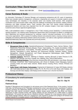 David Harper Curriculum Vitae Page 1
Curriculum Vitae: David Harper
Contact Details: Mobile: 0401 990 308 Email: david.harper@tpg.com.au
Career Summary & Goals
An Information Technology (IT) Services Manager and engineering professional with 20+ years of experience.
Roles have included resource management, architecture, engineering and support of computer systems across
many technologies and industries in the corporate sector and recently small business. With exceptional
coordination and communication skills I really enjoy the challenge of developing new business, building cohesive,
productive and highly motivated teams. Team members have been from diverse cultural backgrounds,
geographical locations and many have originated from the 20+ company mergers I have been involved with.
Customers were of local, regional and global origins.
With a well established career in management in the IT field including proven leadership in community-based
sporting programs, I am seeking career development opportunities which encompass my talents in management,
client relationship and business development for corporate, small to mid-sized businesses, not for profit and
community organisations. With a passion for building cohesive and productive teams, ensuring a strong sense of
collegiality and fostering relationships between clients and providers, I am able to make significant contributions to
leadership/relationship roles in the corporate and community sectors.
Skills & Competencies
 Management Roles & Skills: Operations/Engineering & Development Teams, Service Delivery, Client
Relationship, Resourcing, Company Mergers, Project, Team Building, ITIL, Quality Accreditation, OH&S,
Networking/Collaboration, Financial/P&L, Pre-Sales (RFI/RFPs), Budget & Remuneration, Succession
Planning, Interviewing & Hiring, Mentoring and Performance Reviews, Business Analysis, Change
Management, Release Management, and Project Management Methodologies (Agile, PMBOK &
PRINCE2) including Risk Management.
 Computer Systems: Mainframe, Midrange & Desktop including Microsoft & Apple Products & OS,
Networks, SAP Modules, Anti Virus, Firewall, Unix, VMWare, Citrix, VPN & CRM Systems.
 Collaboration/Email Systems: Cloud Services including Office 365 administration, Lotus Notes, Microsoft
Exchange, SharePoint, Web Publishing/Hosting with cPanel & Multiple Instant Messaging Systems
including mobile and social media networks. Mobile devices including iPhone, Android, Windows and
Blackberry.
 Audio Visual / LED Display Technologies: Engineering & Deployment of Large LED Display solutions
with multi-media devices to play client’s content P4, P5, P6, P10, & P12 LED Panel, LED Foldable, LED
Awnings and LED Clear displays. LED Display brands included Luxon, Onumen & Unilumin
Professional History
IT Consultancy for small businesses Jun 13 – Current
IT Manager Nov 13 – Sep 14
Fleetmark Group
Supplied IT Management and Consultancy to all business arms of the Fleetmark Group. In this position I had two
main roles, the first serving as the IT Manager overseeing the current, and, planning future, businesses IT systems,
including managing the relationship between the business and their IT services provider. Solution milestones
included fibre optic internet connection upgrade, wireless access points throughout the offices and factory,
deployment of large industrial printers with ripping software and the introduction of a CRM system to replace
spreadsheets. The second role was that of a Solutions Architect / Engineer for a new business venture involving
LED display signage solutions. With my IT background I was required to architect and configure all hardware and
software required for a complete solution of LED displays for purchase and hire.
 