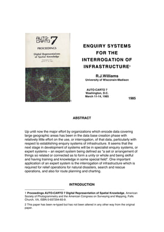 1
ENQUIRY SYSTEMSENQUIRY SYSTEMS
FOR THEFOR THE
INTERROGATION OFINTERROGATION OF
INFRASTRUCTUREINFRASTRUCTURE22
R.J.Williams
University of Wisconsin-Madison
AUTO-CARTO 7
Washington, D.C.
March 11-14, 1985
1985
ABSTRACT
Up until now the major effort by organizations which encode data covering
large geographic areas has been in the data base creation phase with
relatively little effort on the use, or interrogation, of that data, particularly with
respect to establishing enquiry systems of infrastructure. It seems that the
next stage in development of systems will be in specialist enquiry systems, or
expert systems – an expert system being defined as “a set or arrangement of
things so related or connected as to form a unity or whole and being skilful
and having training and knowledge in some special field”. One important
application of an expert system is the interrogation of infrastructure which is
required for relief operations for natural disasters, search and rescue
operations, and also for route planning and charting.
INTRODUCTION
1 Proceedings AUTO-CARTO 7 Digital Representation of Spatial Knowledge, American
Society of Photogrammetry and the American Congress on Surveying and Mapping, Falls
Church, VA, ISBN 0-937294-65-9.
2 This paper has been re-typed but has not been altered in any other way from the original
paper.
 