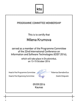  
 
PROGRAMME COMMITTEE MEMBERSHIP
This is to certify that
Milena Krumova
served as a member of the Programme Committee
of the 22nd International Conference on
Information and Software Technologies (ICIST 2016),
which will take place in Druskininkai,
on 13-15 October 2016
Head of the Programme Committee Robertas Damaševičius
Head of the Organising Committee Giedrė Drėgvaitė
09/09/2016
Kaunas
 
 
     
     
a       b
 
 