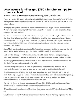 Low-income families get $750K in scholarships for
private school
By Sarah Womer @YSSarahWomer | Posted: Monday, April 7, 2014 9:57 pm
Thanks to a partnership between the Arizona Leadership Foundation and Western Refining, $750,000
is being diverted to students from low-income families in Yuma in the form of scholarships to local
private schools.
A company that operates refineries as well as convenience stores and gas stations in the Southwest,
Western Refining is partnering with the Arizona Leadership Foundation to participate in the state’s
corporate tax credit program.
To celebrate the donation as well as Yuma’s Centennial, the Arizona Leadership Foundation, who will
distribute the scholarships to families, will be hosting a birthday party with cake and prizes for the
community from 3 to 5:30 p.m. April 10 at Giant Gas, 2381 S. Avenue B. Also as part of the event,
Mayor Doug Nicholls will join the Arizona Leadership Foundation in hosting a free car wash to
celebrate Yuma students.
Aaron Muth, president of Arizona Leadership Foundation, encouraged families to come and find out
what private school scholarship opportunities are available through their organization.
Muth said that although some Yuma students have benefited from their scholarships in the past,
historically Yuma hasn’t seen the larger volume of tax credits that exist in larger cities in Arizona.
“We’re trying to make a more dedicated effort to make sure families in Yuma have the options that
they do in Pima and Maricopa counties,” he said.
“We have great public schools in Yuma and great charter schools in Yuma, but this is just an
opportunity for people who many have not had an opportunity to look into this in the past.”
He said that parents of students who are in preschool all the way up through high school that are
interested in exploring private school options in Yuma can find out more information at the upcoming
event, as representatives from various local campuses will be present. Applications for the
scholarship are based on household incomes and student merit.
Currently $375,000 of the total amount donated for the 2014-2015 school year has already been
distributed in the community by the Arizona Leadership Foundation.
“None of this would have been possible without the generous support of Western Refinancing,” Muth
said.
Gary Hanson, vice president of corporate communications at Western Refining, explained that the
 