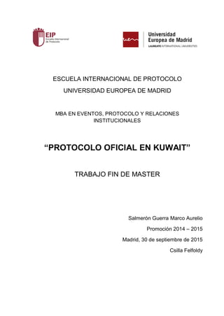 ESCUELA INTERNACIONAL DE PROTOCOLO
UNIVERSIDAD EUROPEA DE MADRID
MBA EN EVENTOS, PROTOCOLO Y RELACIONES
INSTITUCIONALES
“PROTOCOLO OFICIAL EN KUWAIT”
TRABAJO FIN DE MASTER
Salmerón Guerra Marco Aurelio
Promoción 2014 – 2015
Madrid, 30 de septiembre de 2015
Csilla Felfoldy
 
