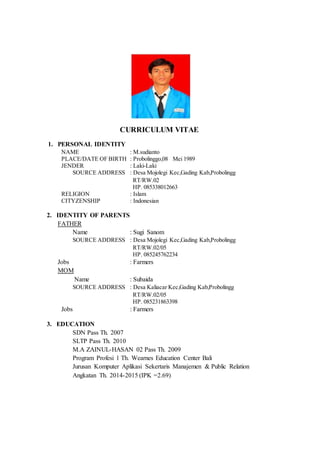 CURRICULUM VITAE
1. PERSONAL IDENTITY
NAME : M.sudianto
PLACE/DATE OF BIRTH : Probolinggo,08 Mei 1989
JENDER : Laki-Laki
SOURCE ADDRESS : Desa Mojolegi Kec,Gading Kab,Probolingg
RT/RW.02
HP. 085338012663
RELIGION : Islam
CITYZENSHIP : Indonesian
2. IDENTITY OF PARENTS
FATHER
Name : Sugi Sanom
SOURCE ADDRESS : Desa Mojolegi Kec,Gading Kab,Probolingg
RT/RW.02/05
HP. 085245762234
Jobs : Farmers
MOM
Name : Subaida
SOURCE ADDRESS : Desa Kaliacar Kec,Gading Kab,Probolingg
RT/RW.02/05
HP. 085231863398
Jobs : Farmers
3. EDUCATION
SDN Pass Th. 2007
SLTP Pass Th. 2010
M.A ZAINUL-HASAN 02 Pass Th. 2009
Program Profesi 1 Th. Wearnes Education Center Bali
Jurusan Komputer Aplikasi Sekertaris Manajemen & Public Relation
Angkatan Th. 2014-2015 (IPK =2.69)
 