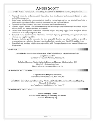 AANNDDIIEE SSCCOOTTTT
 3414 Bedford Forrest Court, Missouri City, Texas 77459  281.682.1193  andie_sctt@yahoo.com
2 | P a g e
 Analyzed, interpreted and communicated deviations from benchmarked performance indicators to senior
and middle management
 Made budget and planning recommendations based on cost variance analysis and acquired knowledge of
business unit which identified opportunities for cost savings and budget efficiency
 Communicated fiscal impact of cost center activities to non-financial managers
 Provided support with the Euro-zone risk exposure and accurately conducted monthly cost variance analysis
for cost centers and internal orders for procurement
 Created and led the process of financial statement analysis mitigating supply chain disruption. Process
continues to be in use by company to date
 Evaluated financial statements to determine a company’s liquidity, profitability, management efficiency,
solvency, and supplier capability
 Compared industry-specific companies for size, geographic location and other variables to provide a
pragmatic financial evaluation; displayed exceptional skills in executing more than 400 financial reviews
 Established and sustained collaborative relationships with Contracts, Logistics, and Material Management
departments
EEDD UU CC AA TT II OO NN
Global Master of Business Administration, with Concentration in International Finance 
Completion: Dec 2014
UNIVERSITY OF HOUSTON–VICTORIA, VICTORIA, TX
Bachelor of Business Administration in Finance and Business Administration  2005
GPA: 3.63 | Graduated cum laude
HOUSTON BAPTIST UNIVERSITY, HOUSTON, TX
PPRR OO FF EE SS SS II OO NN AA LL DDEE VV EE LL OO PP MM EE NN TT
Corporate Credit Analysis Certification
NEW YORK INSTITUTE OF FINANCE, NEW YORK, NY
United States Generally Accepted Accounting Principles (GAAP) and International Financial Reporting
Standards Certification
NEW YORK INSTITUTE OF FINANCE, NEW YORK, NY
PPRR OO FF EE SS SS II OO NN AA LL AAFF FF II LL II AA TT II OO NN SS
Member, Emerging Leaders
Inductee, National Society of Leadership and Success
Inductee, HonorSociety.org
 