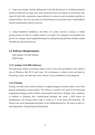 7
4. Large area coverage: Another challenge lies in the fact that devices of a building automation
system are dispersed over large areas. Since transceivers must not consume so much power, they
cannot be built with a transmission range sufficient for sensors to reach associated controllers or
actuators directly. Also, they may rely on an infrastructure of access points and a wired backbone
network (or particularly sensitive receivers).
5. System Scalability: Scalability is the ability of a system, network, or process, to handle
growing amount of work in a capable manner or its ability to be enlarged to accommodate that
growth. For example, system upgrade/downgrade by adding/removing hardware interface module
should be easy and systematic task.
2.3 Software Requirements:
2.3.1 Arduino 1.0.6 IDE Software.
2.3.2 Fritzing
2.3.1 Arduino 1.0.6 IDE Software:
The open-source Arduino environment makes it easy to write code and upload it to the board. It
runs on Windows, Mac OS X, and Linux. The environment is written in Java and based on
Processing, avr-gcc, and other open source software. It uses embedded C to write programs.
2.3.2 Fritzing:
Fritzing is an open source software initiative to support designers and artists ready to move from
physical prototyping to actual product. The software is created in the spirit of the Processing
programming language and the Arduino microcontroller and allows a designer, artist, researcher,
or hobbyist to document their Arduino-based prototype and create a PCB layout for
manufacturing. The Fritzing Source Code is written in C in the Nokia QT-Framework. The
Source-Code can be downloaded and edited via the GitHub-Repositories. The Source is split in 2
main Repositories. Fritzing-App and Fritzing-Parts.
 