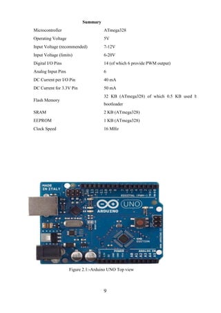 9
Summary
Microcontroller ATmega328
Operating Voltage 5V
Input Voltage (recommended) 7-12V
Input Voltage (limits) 6-20V
Digital I/O Pins 14 (of which 6 provide PWM output)
Analog Input Pins 6
DC Current per I/O Pin 40 mA
DC Current for 3.3V Pin 50 mA
Flash Memory
32 KB (ATmega328) of which 0.5 KB used by
bootloader
SRAM 2 KB (ATmega328)
EEPROM 1 KB (ATmega328)
Clock Speed 16 MHz
Figure 2.1:-Arduino UNO Top view
 