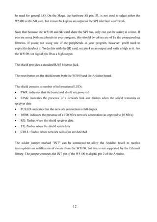 12
be used for general I/O. On the Mega, the hardware SS pin, 53, is not used to select either the
W5100 or the SD card, but it must be kept as an output or the SPI interface won't work.
Note that because the W5100 and SD card share the SPI bus, only one can be active at a time. If
you are using both peripherals in your program, this should be taken care of by the corresponding
libraries. If you're not using one of the peripherals in your program, however, you'll need to
explicitly deselect it. To do this with the SD card, set pin 4 as an output and write a high to it. For
the W5100, set digital pin 10 as a high output.
The shield provides a standard RJ45 Ethernet jack.
The reset button on the shield resets both the W5100 and the Arduino board.
The shield contains a number of informational LEDs:
 PWR: indicates that the board and shield are powered
 LINK: indicates the presence of a network link and flashes when the shield transmits or
receives data
 FULLD: indicates that the network connection is full duplex
 100M: indicates the presence of a 100 Mb/s network connection (as opposed to 10 Mb/s)
 RX: flashes when the shield receives data
 TX: flashes when the shield sends data
 COLL: flashes when network collisions are detected
The solder jumper marked "INT" can be connected to allow the Arduino board to receive
interrupt-driven notification of events from the W5100, but this is not supported by the Ethernet
library. The jumper connects the INT pin of the W5100 to digital pin 2 of the Arduino.
 