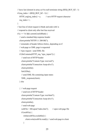 25
// leave last element in array as 0 to null terminate string (REQ_BUF_SZ - 1)
if (req_index < (REQ_BUF_SZ - 1)) {
HTTP_req[req_index] = c; // save HTTP request character
req_index++;
}
// last line of client request is blank and ends with n
// respond to client only after last line received
if (c == 'n' && currentLineIsBlank) {
// send a standard http response header
client.println("HTTP/1.1 200 OK");
// remainder of header follows below, depending on if
// web page or XML page is requested
// Ajax request - send XML file
if (StrContains(HTTP_req, "ajax_inputs")) {
// send rest of HTTP header
client.println("Content-Type: text/xml");
client.println("Connection: keep-alive");
client.println();
SetLEDs();
// send XML file containing input states
XML_response(client);
} else
{ // web page request
// send rest of HTTP header
client.println("Content-Type: text/html");
client.println("Connection: keep-alive");
client.println();
// send web page
webFile = SD.open("index.htm"); // open web page file
if (webFile) {
while(webFile.available()) {
client.write(webFile.read()); // send web page to client
}
 